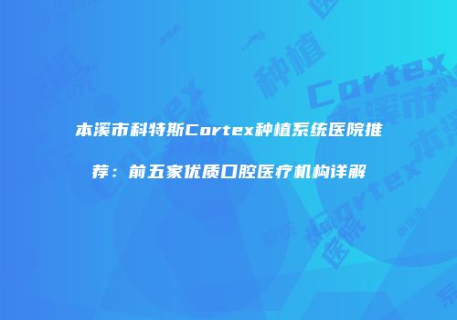 本溪市科特斯Cortex种植系统医院推荐：前五家优质口腔医疗机构详解
