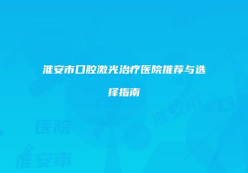 淮安市口腔激光治疗医院推荐与选择指南