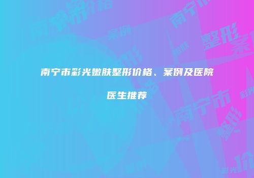 南宁市彩光嫩肤整形价格、案例及医院医生推荐
