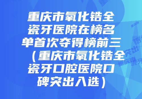 重庆市氧化锆全瓷牙医院在榜名单首次夺得榜前三（重庆市氧化锆全瓷牙口腔医院口碑突出入选）