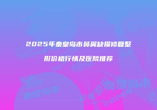 2025年秦皇岛市鼻翼缺损修复整形价格行情及医院推荐