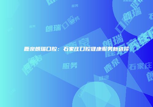 鹿泉朗瑞口腔：石家庄口腔健康服务新选择