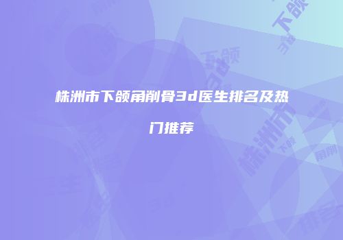 株洲市下颌角削骨3d医生排名及热门推荐