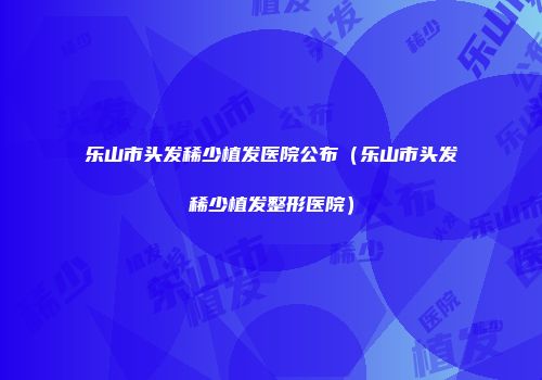乐山市头发稀少植发医院公布（乐山市头发稀少植发整形医院）