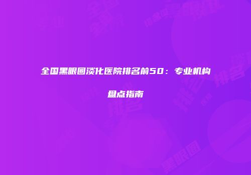 全国黑眼圈淡化医院排名前50：专业机构盘点指南