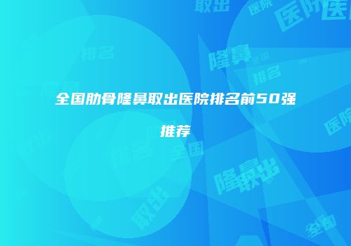 全国肋骨隆鼻取出医院排名前50强推荐