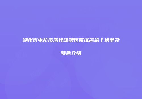 湖州市电拉皮激光除皱医院排名前十榜单及特色介绍
