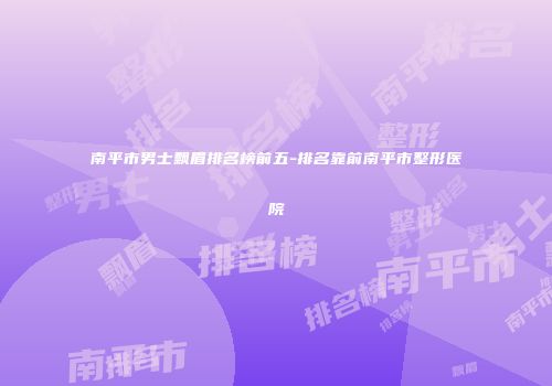 南平市男士飘眉排名榜前五-排名靠前南平市整形医院