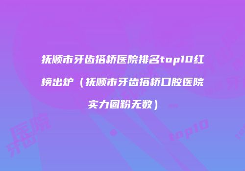 抚顺市牙齿搭桥医院排名top10红榜出炉（抚顺市牙齿搭桥口腔医院实力圈粉无数）