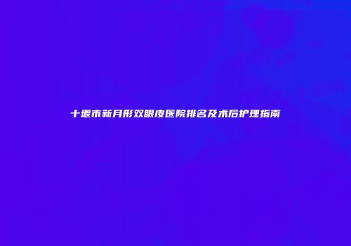 十堰市新月形双眼皮医院排名及术后护理指南
