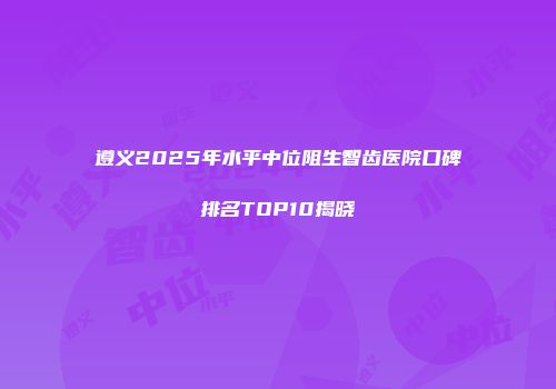 遵义2025年水平中位阻生智齿医院口碑排名TOP10揭晓
