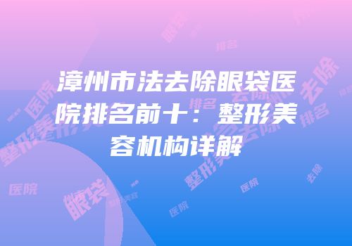 漳州市法去除眼袋医院排名前十：整形美容机构详解