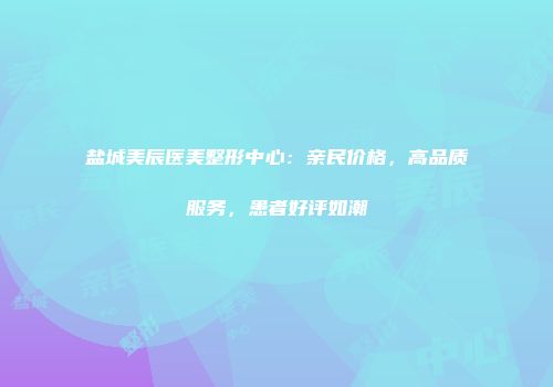盐城美辰医美整形中心：亲民价格，高品质服务，患者好评如潮