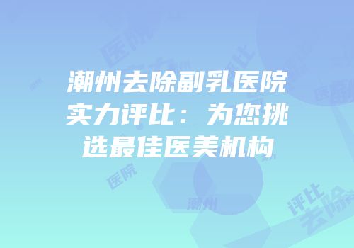 潮州去除副乳医院实力评比：为您挑选最佳医美机构