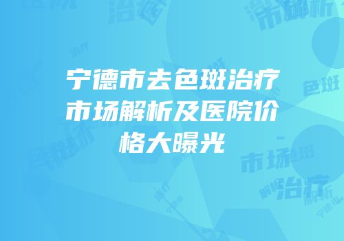 宁德市去色斑治疗市场解析及医院价格大曝光