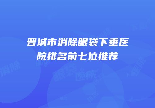 晋城市消除眼袋下垂医院排名前七位推荐