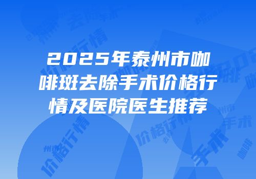 2025年泰州市咖啡斑去除手术价格行情及医院医生推荐
