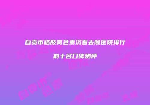 自贡市胳肢窝色素沉着去除医院排行前十名口碑测评