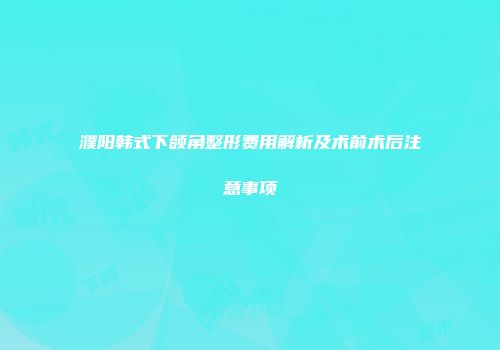 濮阳韩式下颌角整形费用解析及术前术后注意事项