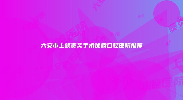 六安市上颌窦炎手术优质口腔医院推荐