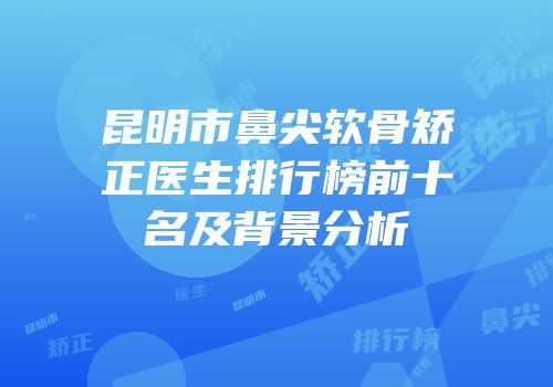 昆明市鼻尖软骨矫正医生排行榜前十名及背景分析