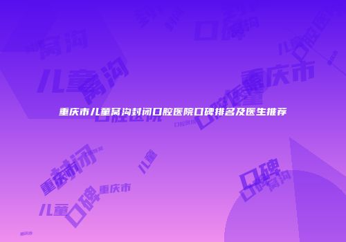 重庆市儿童窝沟封闭口腔医院口碑排名及医生推荐