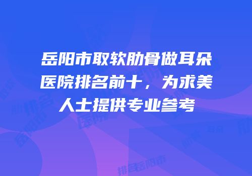 岳阳市取软肋骨做耳朵医院排名前十，为求美人士提供专业参考