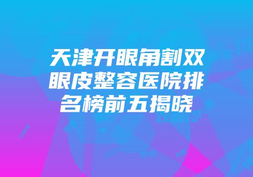 天津开眼角割双眼皮整容医院排名榜前五揭晓
