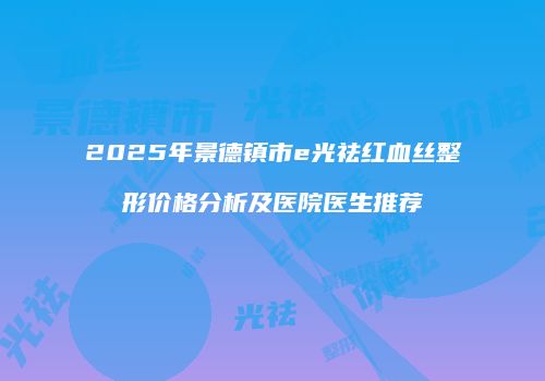 2025年景德镇市e光祛红血丝整形价格分析及医院医生推荐