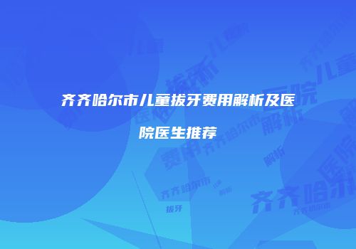 齐齐哈尔市儿童拔牙费用解析及医院医生推荐