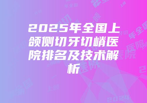 2025年全国上颌侧切牙切嵴医院排名及技术解析