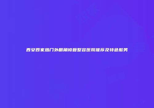 西安四家热门外眼角修复整容医院推荐及特色服务
