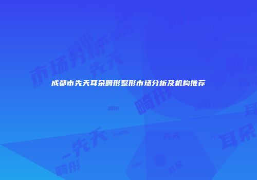 成都市先天耳朵畸形整形市场分析及机构推荐