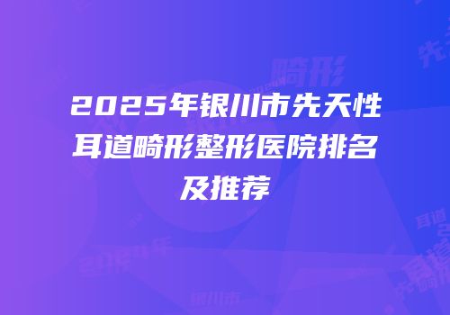 2025年银川市先天性耳道畸形整形医院排名及推荐