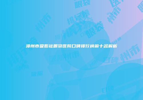 漳州市吸脂祛眼袋医院口碑排行榜前十名解析