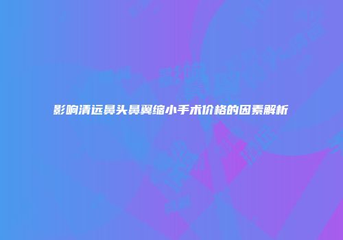 影响清远鼻头鼻翼缩小手术价格的因素解析