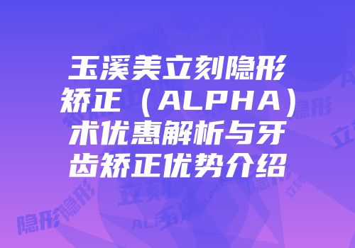玉溪美立刻隐形矫正（ALPHA）术优惠解析与牙齿矫正优势介绍