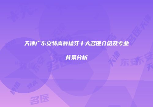 天津广东安特高种植牙十大名医介绍及专业背景分析