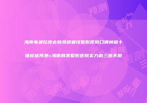 海南电波拉皮去除颈部皱纹整形医院口碑榜前十强权威预测+海南韩美整形医院实力前三跑不脱