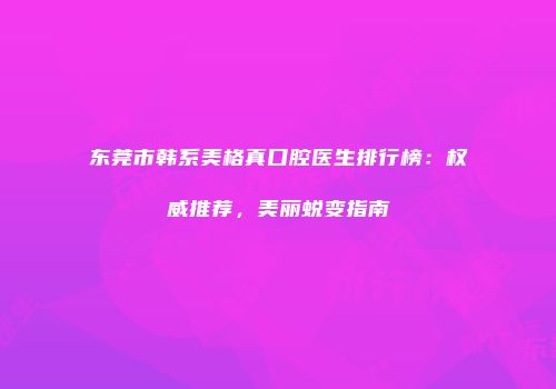 东莞市韩系美格真口腔医生排行榜：权威推荐，美丽蜕变指南