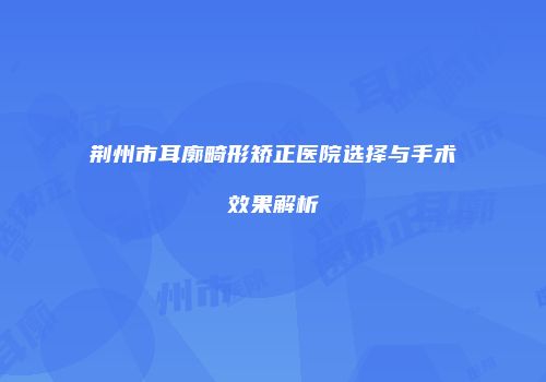 荆州市耳廓畸形矫正医院选择与手术效果解析