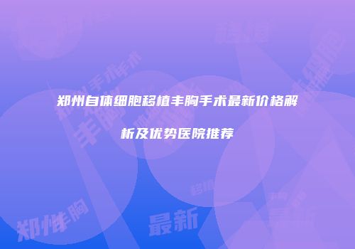 郑州自体细胞移植丰胸手术最新价格解析及优势医院推荐
