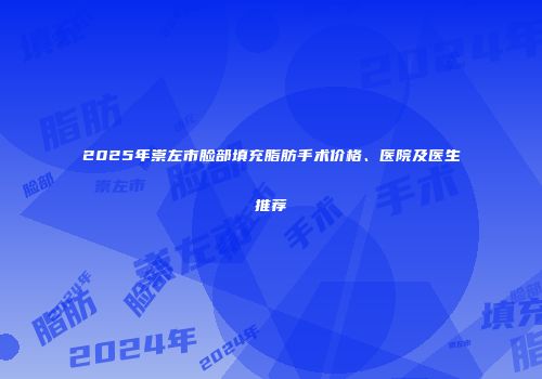 2025年崇左市脸部填充脂肪手术价格、医院及医生推荐