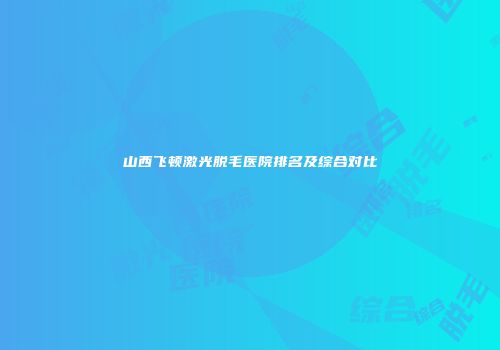 山西飞顿激光脱毛医院排名及综合对比