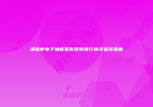 清远市电子抽脂整形医院排行榜及选择指南