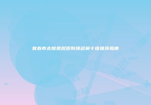 宜春市去除色斑医院排名前十佳推荐指南