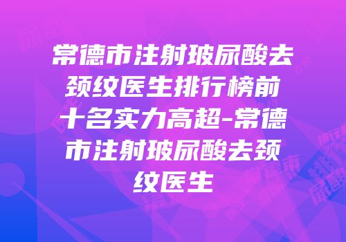 常德市注射玻尿酸去颈纹医生排行榜前十名实力高超-常德市注射玻尿酸去颈纹医生