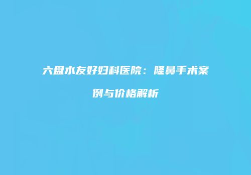 六盘水友好妇科医院：隆鼻手术案例与价格解析
