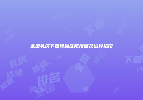 全国乳房下垂修复医院排名及选择指南