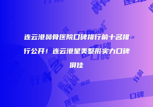连云港鼻骨医院口碑排行前十名排行公开！连云港星美整形实力口碑俱佳